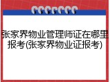 张家界物业管理师证在哪里报考(张家界物业证报考)