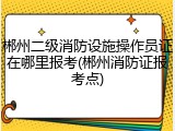 郴州二级消防设施操作员证在哪里报考(郴州消防证报考点)