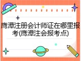 鹰潭注册会计师证在哪里报考(鹰潭注会报考点)