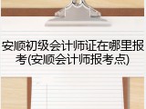 安顺初级会计师证在哪里报考(安顺会计师报考点)