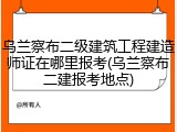 乌兰察布二级建筑工程建造师证在哪里报考(乌兰察布二建报考地点)