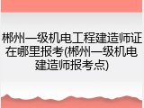 郴州一级机电工程建造师证在哪里报考(郴州一级机电建造师报考点)