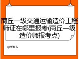 商丘一级交通运输造价工程师证在哪里报考(商丘一级造价师报考点)