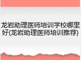龙岩助理医师培训学校哪里好(龙岩助理医师培训推荐)
