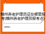 赣州养老护理员证在哪里报考(赣州养老护理员报考点)