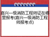 嘉兴一级消防工程师证在哪里报考(嘉兴一级消防工程师报考点)