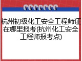 杭州初级化工安全工程师证在哪里报考(杭州化工安全工程师报考点)