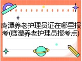 鹰潭养老护理员证在哪里报考(鹰潭养老护理员报考点)