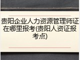贵阳企业人力资源管理师证在哪里报考(贵阳人资证报考点)