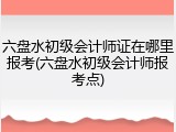 六盘水初级会计师证在哪里报考(六盘水初级会计师报考点)