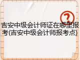 吉安中级会计师证在哪里报考(吉安中级会计师报考点)