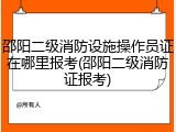 邵阳二级消防设施操作员证在哪里报考(邵阳二级消防证报考)
