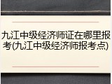 九江中级经济师证在哪里报考(九江中级经济师报考点)