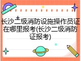 长沙二级消防设施操作员证在哪里报考(长沙二级消防证报考)