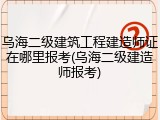 乌海二级建筑工程建造师证在哪里报考(乌海二级建造师报考)