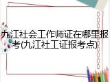 九江社会工作师证在哪里报考(九江社工证报考点)