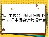 九江中级会计师证在哪里报考(九江中级会计师报考点)