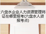 六盘水企业人力资源管理师证在哪里报考(六盘水人资报考点)
