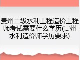贵州二级水利工程造价工程师考试需要什么学历(贵州水利造价师学历要求)