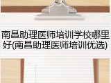 南昌助理医师培训学校哪里好(南昌助理医师培训优选)