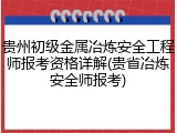 贵州初级金属冶炼安全工程师报考资格详解(贵省冶炼安全师报考)