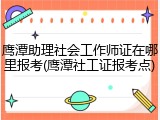 鹰潭助理社会工作师证在哪里报考(鹰潭社工证报考点)
