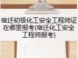 宿迁初级化工安全工程师证在哪里报考(宿迁化工安全工程师报考)