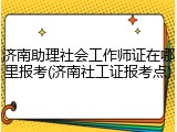 济南助理社会工作师证在哪里报考(济南社工证报考点)