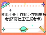 济南社会工作师证在哪里报考(济南社工证报考点)