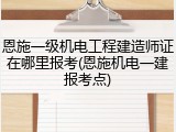恩施一级机电工程建造师证在哪里报考(恩施机电一建报考点)