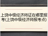 上饶中级经济师证在哪里报考(上饶中级经济师报考点)