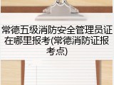 常德五级消防安全管理员证在哪里报考(常德消防证报考点)