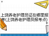 上饶养老护理员证在哪里报考(上饶养老护理员报考点)