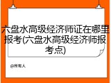 六盘水高级经济师证在哪里报考(六盘水高级经济师报考点)