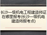 长沙一级机电工程建造师证在哪里报考(长沙一级机电建造师报考点)