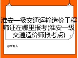淮安一级交通运输造价工程师证在哪里报考(淮安一级交通造价师报考点)