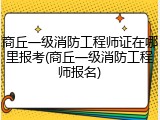 商丘一级消防工程师证在哪里报考(商丘一级消防工程师报名)