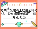 海西二级建筑工程建造师考试一般在哪里考(海西二建考试地点)