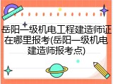 岳阳一级机电工程建造师证在哪里报考(岳阳一级机电建造师报考点)