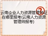 云南企业人力资源管理师证在哪里报考(云南人力资源管理师报考)