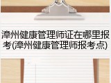 漳州健康管理师证在哪里报考(漳州健康管理师报考点)