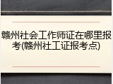 赣州社会工作师证在哪里报考(赣州社工证报考点)