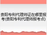贵阳专利代理师证在哪里报考(贵阳专利代理师报考点)
