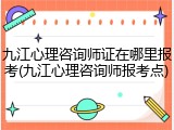 九江心理咨询师证在哪里报考(九江心理咨询师报考点)