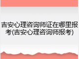 吉安心理咨询师证在哪里报考(吉安心理咨询师报考)