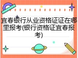 宜春银行从业资格证证在哪里报考(银行资格证宜春报考)