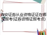 吉安证券从业资格证证在哪里报考(证券资格证报考点)