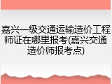 嘉兴一级交通运输造价工程师证在哪里报考(嘉兴交通造价师报考点)