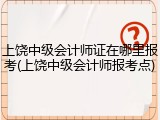 上饶中级会计师证在哪里报考(上饶中级会计师报考点)