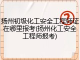 扬州初级化工安全工程师证在哪里报考(扬州化工安全工程师报考)